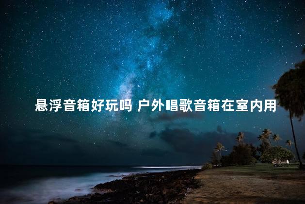 悬浮音箱好玩吗 户外唱歌音箱在室内用效果好吗